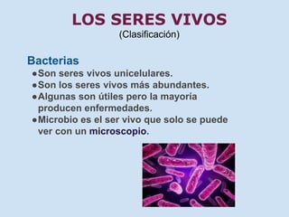 LOS SERES VIVOS 
(Clasificación) 
Bacterias 
●Son seres vivos unicelulares. 
●Son los seres vivos más abundantes. 
●Algunas son útiles pero la mayoría 
producen enfermedades. 
●Microbio es el ser vivo que solo se puede 
ver con un microscopio. 
 