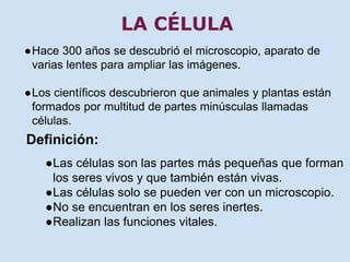 LA CÉLULA 
●Hace 300 años se descubrió el microscopio, aparato de 
varias lentes para ampliar las imágenes. 
●Los científicos descubrieron que animales y plantas están 
formados por multitud de partes minúsculas llamadas 
células. 
Definición: 
●Las células son las partes más pequeñas que forman 
los seres vivos y que también están vivas. 
●Las células solo se pueden ver con un microscopio. 
●No se encuentran en los seres inertes. 
●Realizan las funciones vitales. 
 