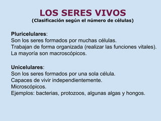 LOS SERES VIVOS 
(Clasificación según el número de células) 
Pluricelulares: 
Son los seres formados por muchas células. 
Trabajan de forma organizada (realizar las funciones vitales). 
La mayoría son macroscópicos. 
Unicelulares: 
Son los seres formados por una sola célula. 
Capaces de vivir independientemente. 
Microscópicos. 
Ejemplos: bacterias, protozoos, algunas algas y hongos. 
 