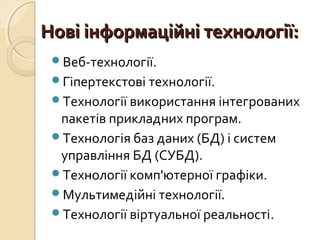 ННооввіі ііннффооррммааццііййнніі ттееххннооллооггііїї:: 
Веб-технології. 
Гіпертекстові технології. 
Технології використання інтегрованих 
пакетів прикладних програм. 
Технологія баз даних (БД) і систем 
управління БД (СУБД). 
Технології комп'ютерної графіки. 
Мультимедійні технології. 
Технології віртуальної реальності. 
 