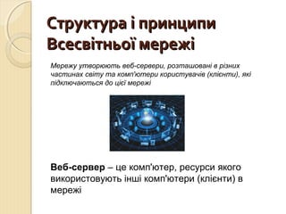 ССттррууккттуурраа іі ппррииннццииппии 
ВВссеессввііттннььооїї ммеерреежжіі 
Мережу утворюють веб-сервери, розташовані в різних 
частинах світу та комп'ютери користувачів (клієнти), які 
підключаються до цієї мережі 
Веб-сервер – це комп'ютер, ресурси якого 
використовують інші комп'ютери (клієнти) в 
мережі 
 
