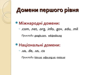 ДДооммееннии ппеерршшооггоо ррііввнняя 
Міжнародні домени: 
◦ .com, .net, .org, .info, .gov, .edu, .mil 
Приклади: google.com, wikipedia.org 
Національні домени: 
◦ .ua, .de, .us, .ca 
Приклади: kiev.ua, udpu.org.ua, meta.ua 
 