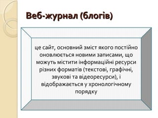 ВВеебб--жжууррннаалл ((ббллооггіівв)) 
це сайт, основний зміст якого постійно 
оновлюється новими записами, що 
можуть містити інформаційні ресурси 
різних форматів (текстові, графічні, 
звукові та відеоресурси), і 
відображається у хронологічному 
порядку 
 
