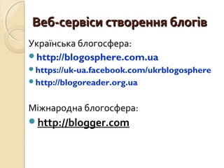 ВВеебб--ссееррввііссии ссттввоорреенннняя ббллооггіівв 
Українська блогосфера: 
http://blogosphere.com.ua 
https://uk-ua.facebook.com/ukrblogosphere 
http://blogoreader.org.ua 
Міжнародна блогосфера: 
http://blogger.com 
 