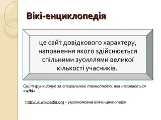 ВВііккіі--ееннццииккллооппееддііяя 
це сайт довідкового характеру, 
наповнення якого здійснюється 
спільними зусиллями великої 
кількості учасників. 
Сайт функціонує за спеціальною технологією, яка називається 
«wiki» 
http://uk.wikipedia.org - україномовна вікі-енциклопедія 
 