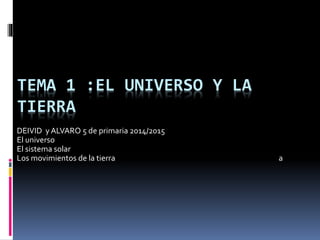 TEMA 1 :EL UNIVERSO Y LA 
TIERRA 
DEIVID y ALVARO 5 de primaria 2014/2015 
El universo 
El sistema solar 
Los movimientos de la tierra a 
 