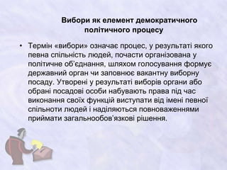 Вибори як елемент демократичного
політичного процесу
• Термін «вибори» означає процес, у результаті якого
певна спільність людей, почасти організована у
політичне об’єднання, шляхом голосування формує
державний орган чи заповнює вакантну виборну
посаду. Утворені у результаті виборів органи або
обрані посадові особи набувають права під час
виконання своїх функцій виступати від імені певної
спільноти людей і наділяються повноваженнями
приймати загальнообов’язкові рішення.
 