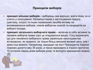 Принципи виборів
• принцип вільних виборів – виборець сам вирішує, взяти йому чи ні
участь у голосуванні. Неприпустимим є застосування підкупу,
шантажу, погроз та інших незаконних засобів впливу на
волевиявлення виборів, членів виборчих комісій та кандидатів на
виборчі посади;
• принцип загального виборчого права – включає в себе активне та
пасивне виборче право (про це згадувалося вище). Слід відзначити,
що для пасивного виборчого права українське законодавство
встановлює, як правило, не тільки більш високий віковий ценз, але і
деякі інші вимоги. Наприклад, кандидат на пост Президента України
повинен досягти віку 35 років, а також проживати в Україні протягом
10 останніх перед днем виборів років та володіти державною мовою;
 