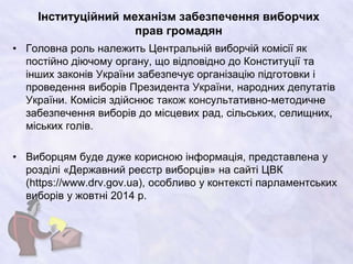 Інституційний механізм забезпечення виборчих
прав громадян
• Головна роль належить Центральній виборчій комісії як
постійно діючому органу, що відповідно до Конституції та
інших законів України забезпечує організацію підготовки і
проведення виборів Президента України, народних депутатів
України. Комісія здійснює також консультативно-методичне
забезпечення виборів до місцевих рад, сільських, селищних,
міських голів.
• Виборцям буде дуже корисною інформація, представлена у
розділі «Державний реєстр виборців» на сайті ЦВК
(https://www.drv.gov.ua), особливо у контексті парламентських
виборів у жовтні 2014 р.
 
