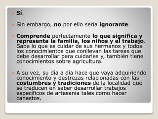  Sí.
 Sin embargo, no por ello sería ignorante.
 Comprende perfectamente lo que significa y
representa la familia, los niños y el trabajo.
Sabe lo que es cuidar de sus hermanos y todos
los conocimientos que conllevan las tareas que
debe desarrollar para cuidarles y, también tiene
conocimientos sobre agricultura.
 A su vez, su día a día hace que vaya adquiriendo
conocimiento y destrezas relacionadas con las
costumbres y tradiciones de la localidad que
se traducen en saber desarrollar trabajos
específicos de artesanía tales como hacer
canastos.
 
