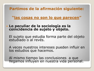 Partimos de la afirmación siguiente:
“las cosas no son lo que parecen”
 Lo peculiar de la sociología es la
coincidencia de sujeto y objeto.
El sujeto que estudia forma parte del objeto
estudiado o al revés.
A veces nuestros intereses pueden influir en
los estudios que hacemos.
Al mismo tiempo las conclusiones a que
llegamos influyen en nuestra vida personal.
 