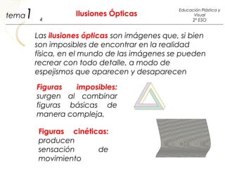 1 Ilusiones Ópticas
4
Educación Plástica y
Visual
2º ESO
tema
Las ilusiones ópticas son imágenes que, si bien
son imposibles de encontrar en la realidad
física, en el mundo de las imágenes se pueden
recrear con todo detalle, a modo de
espejismos que aparecen y desaparecen
Figuras imposibles:
surgen al combinar
figuras básicas de
manera compleja,
Figuras cinéticas:
producen
sensación de
movimiento
 