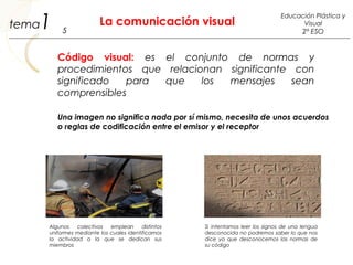 1 La comunicación visual
5
Educación Plástica y
Visual
2º ESO
tema
Código visual: es el conjunto de normas y
procedimientos que relacionan significante con
significado para que los mensajes sean
comprensibles
Una imagen no significa nada por sí mismo, necesita de unos acuerdos
o reglas de codificación entre el emisor y el receptor
Algunos colectivos emplean distintos
uniformes mediante los cuales identificamos
la actividad a la que se dedican sus
miembros
Si intentamos leer los signos de una lengua
desconocida no podremos saber lo que nos
dice ya que desconocemos las normas de
su código
 