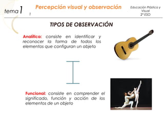1 Percepción visual y observación
1
Educación Plástica y
Visual
2º ESO
tema
TIPOS DE OBSERVACIÓN
Analítica: consiste en identificar y
reconocer la forma de todos los
elementos que configuran un objeto
Funcional: consiste en comprender el
significado, función y acción de los
elementos de un objeto
 