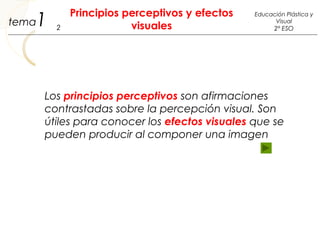 1
Principios perceptivos y efectos
visuales2
Educación Plástica y
Visual
2º ESO
tema
Los principios perceptivos son afirmaciones
contrastadas sobre la percepción visual. Son
útiles para conocer los efectos visuales que se
pueden producir al componer una imagen
 