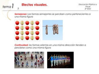 Semejanza: Las formas semejantes se perciben como pertenecientes a
una misma figura
Continuidad: las formas orientas en una misma dirección tienden a
percibirse como una misma figura
1 3
Educación Plástica y
Visual
2º ESO
Efectos visuales.
tema
 