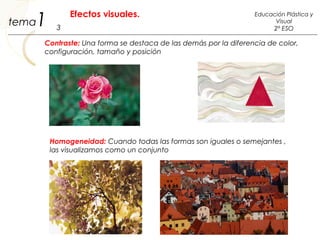 Contraste: Una forma se destaca de las demás por la diferencia de color,
configuración, tamaño y posición
Homogeneidad: Cuando todas las formas son iguales o semejantes ,
las visualizamos como un conjunto
1 3
Educación Plástica y
Visual
2º ESO
Efectos visuales.
tema
 