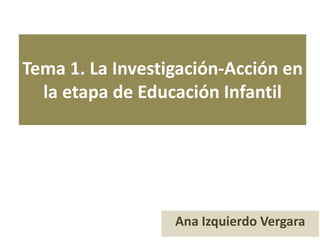 Tema 1. La Investigación-Acción en
la etapa de Educación Infantil
Ana Izquierdo Vergara
 