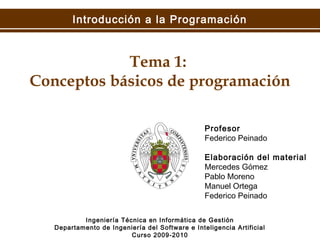 Introducción a la Programación
Tema 1:
Conceptos básicos de programación
Ingeniería Técnica en Informática de Gestión
Departamento de Ingeniería del Software e Inteligencia Artificial
Curso 2009-2010
Profesor
Federico Peinado
Elaboración del material
Mercedes Gómez
Pablo Moreno
Manuel Ortega
Federico Peinado
 