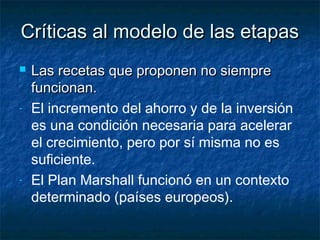 Críticas al modelo de las etapasCríticas al modelo de las etapas
 Las recetas que proponen no siempreLas recetas que proponen no siempre
funcionan.funcionan.
- El incremento del ahorro y de la inversión
es una condición necesaria para acelerar
el crecimiento, pero por sí misma no es
suficiente.
- El Plan Marshall funcionó en un contexto
determinado (países europeos).
 