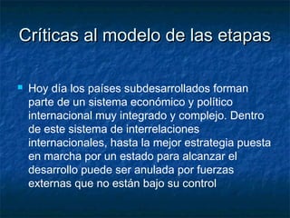 Críticas al modelo de las etapasCríticas al modelo de las etapas
 Hoy día los países subdesarrollados forman
parte de un sistema económico y político
internacional muy integrado y complejo. Dentro
de este sistema de interrelaciones
internacionales, hasta la mejor estrategia puesta
en marcha por un estado para alcanzar el
desarrollo puede ser anulada por fuerzas
externas que no están bajo su control
 