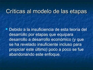 Críticas al modelo de las etapasCríticas al modelo de las etapas
 Debido a la insuficiencia de esta teoría del
desarrollo por etapas que equipara
desarrollo a desarrollo económico (y que
se ha revelado insuficiente incluso para
propiciar este último) poco a poco se fue
abandonando este enfoque.
 