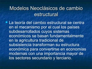 Modelos Neoclásicos de cambioModelos Neoclásicos de cambio
estructuralestructural
 La teoría del cambio estructural se centra
en el mecanismo por el cual los países
subdesarrollados cuyos sistemas
económicos se basan fundamentalmente
en la agricultura tradicional de
subsistencia transforman su estructura
económica para convertirse en economías
modernas con una importancia mayor de
los sectores secundario y terciario.
 