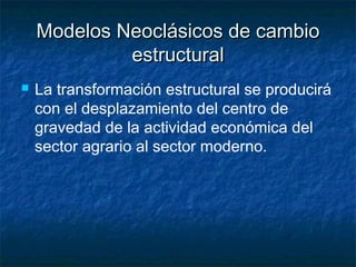 Modelos Neoclásicos de cambioModelos Neoclásicos de cambio
estructuralestructural
 La transformación estructural se producirá
con el desplazamiento del centro de
gravedad de la actividad económica del
sector agrario al sector moderno.
 