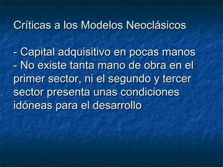 Críticas a los Modelos NeoclásicosCríticas a los Modelos Neoclásicos
- Capital adquisitivo en pocas manos- Capital adquisitivo en pocas manos
- No existe tanta mano de obra en el- No existe tanta mano de obra en el
primer sector, ni el segundo y tercerprimer sector, ni el segundo y tercer
sector presenta unas condicionessector presenta unas condiciones
idóneas para el desarrolloidóneas para el desarrollo
 