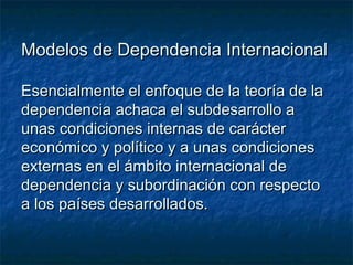 Modelos de Dependencia InternacionalModelos de Dependencia Internacional
Esencialmente el enfoque de la teoría de laEsencialmente el enfoque de la teoría de la
dependencia achaca el subdesarrollo adependencia achaca el subdesarrollo a
unas condiciones internas de carácterunas condiciones internas de carácter
económico y político y a unas condicioneseconómico y político y a unas condiciones
externas en el ámbito internacional deexternas en el ámbito internacional de
dependencia y subordinación con respectodependencia y subordinación con respecto
a los países desarrollados.a los países desarrollados.
 