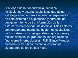-- La teoría de la dependencia identifica
instituciones y actores capitalistas que actúan
estratégicamente para asegurar la perpetuación
de este sistema de explotación y para anular
cualquier intento de transformación de la
estructura internacional de dominio. Tales actores
son fundamentalmente los gobiernos capitalistas
de los países ricos, las grandes corporaciones y
multinacionales, la gran banca, los organismos
financieros internacionales (FMI, Banco Mundial,
etcétera), y en última instancia los propios
ciudadanos de los países ricos.
 