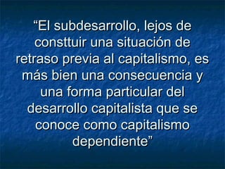 ““El subdesarrollo, lejos deEl subdesarrollo, lejos de
consttuir una situación deconsttuir una situación de
retraso previa al capitalismo, esretraso previa al capitalismo, es
más bien una consecuencia ymás bien una consecuencia y
una forma particular deluna forma particular del
desarrollo capitalista que sedesarrollo capitalista que se
conoce como capitalismoconoce como capitalismo
dependiente”dependiente”
 