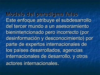 Modelo del paradigma falsoModelo del paradigma falso
Este enfoque atribuye el subdesarrolloEste enfoque atribuye el subdesarrollo
del tercer mundo a un asesoramientodel tercer mundo a un asesoramiento
bienintencionado pero incorrecto (porbienintencionado pero incorrecto (por
desinformación y desconocimiento) pordesinformación y desconocimiento) por
parte de expertos internacionales departe de expertos internacionales de
los países desarrollados, agenciaslos países desarrollados, agencias
internacionales de desarrollo, y otrosinternacionales de desarrollo, y otros
actores internacionalesactores internacionales..
 