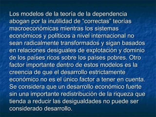 Los modelos de la teoría de la dependenciaLos modelos de la teoría de la dependencia
abogan por la inutilidad de “correctas” teoríasabogan por la inutilidad de “correctas” teorías
macroeconómicas mientras los sistemasmacroeconómicas mientras los sistemas
económicos y políticos a nivel internacional noeconómicos y políticos a nivel internacional no
sean radicalmente transformados y sigan basadossean radicalmente transformados y sigan basados
en relaciones desiguales de explotación y dominioen relaciones desiguales de explotación y dominio
de los países ricos sobre los países pobres. Otrode los países ricos sobre los países pobres. Otro
factor importante dentro de estos modelos es lafactor importante dentro de estos modelos es la
creencia de que el desarrollo estrictamentecreencia de que el desarrollo estrictamente
económico no es el único factor a tener en cuenta.económico no es el único factor a tener en cuenta.
Se considera que un desarrollo económico fuerteSe considera que un desarrollo económico fuerte
sin una importante redistribución de la riqueza quesin una importante redistribución de la riqueza que
tienda a reducir las desigualdades no puede sertienda a reducir las desigualdades no puede ser
considerado desarrollo.considerado desarrollo.
 