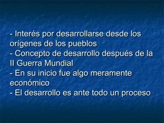 - Interés por desarrollarse desde los- Interés por desarrollarse desde los
orígenes de los pueblosorígenes de los pueblos
- Concepto de desarrollo después de la- Concepto de desarrollo después de la
II Guerra MundialII Guerra Mundial
- En su inicio fue algo meramente- En su inicio fue algo meramente
económicoeconómico
- El desarrollo es ante todo un proceso- El desarrollo es ante todo un proceso
 