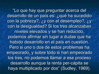 ““Lo que hay que preguntar acerca delLo que hay que preguntar acerca del
desarrollo de un país es: ¿qué ha sucedidodesarrollo de un país es: ¿qué ha sucedido
con la pobreza?, ¿y con el desempleo?, ¿ycon la pobreza?, ¿y con el desempleo?, ¿y
con la desigualdad? Si los tres alcanzabancon la desigualdad? Si los tres alcanzaban
niveles elevados y se han reducido,niveles elevados y se han reducido,
podemos afirmar sin lugar a dudas que hapodemos afirmar sin lugar a dudas que ha
habido desarrollo en el país en cuestión.habido desarrollo en el país en cuestión.
Pero si uno o dos de estos problemas haPero si uno o dos de estos problemas ha
empeorado, y sobre todo si han empeoradoempeorado, y sobre todo si han empeorado
los tres, no podemos llamar a ese procesolos tres, no podemos llamar a ese proceso
desarrollo aunque la renta per-cápita sedesarrollo aunque la renta per-cápita se
haya multiplicado por dos” (Sudley, 1969).haya multiplicado por dos” (Sudley, 1969).
 