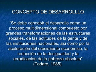 CONCEPTO DE DESARROLLLOCONCEPTO DE DESARROLLLO
“Se debe concebir el desarrollo como un“Se debe concebir el desarrollo como un
proceso multidimensional compuesto porproceso multidimensional compuesto por
grandes transformaciones de las estructurasgrandes transformaciones de las estructuras
sociales, de las actitudes de la gente y desociales, de las actitudes de la gente y de
las instituciones nacionales, así como por lalas instituciones nacionales, así como por la
aceleración del crecimiento económico, laaceleración del crecimiento económico, la
reducción de la desigualdad y lareducción de la desigualdad y la
erradicación de la pobreza absoluta”erradicación de la pobreza absoluta”
(Todaro, 1985).(Todaro, 1985).
 
