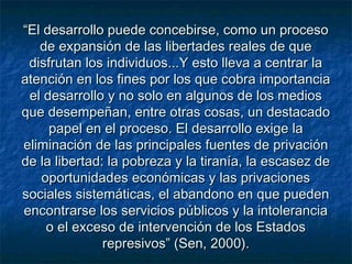 ““El desarrollo puede concebirse, como un procesoEl desarrollo puede concebirse, como un proceso
de expansión de las libertades reales de quede expansión de las libertades reales de que
disfrutan los individuos...Y esto lleva a centrar ladisfrutan los individuos...Y esto lleva a centrar la
atención en los fines por los que cobra importanciaatención en los fines por los que cobra importancia
el desarrollo y no solo en algunos de los mediosel desarrollo y no solo en algunos de los medios
que desempeñan, entre otras cosas, un destacadoque desempeñan, entre otras cosas, un destacado
papel en el proceso. El desarrollo exige lapapel en el proceso. El desarrollo exige la
eliminación de las principales fuentes de privacióneliminación de las principales fuentes de privación
de la libertad: la pobreza y la tiranía, la escasez dede la libertad: la pobreza y la tiranía, la escasez de
oportunidades económicas y las privacionesoportunidades económicas y las privaciones
sociales sistemáticas, el abandono en que puedensociales sistemáticas, el abandono en que pueden
encontrarse los servicios públicos y la intoleranciaencontrarse los servicios públicos y la intolerancia
o el exceso de intervención de los Estadoso el exceso de intervención de los Estados
represivos” (Sen, 2000).represivos” (Sen, 2000).
 
