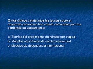 En los últimos treinta años las teorías sobre elEn los últimos treinta años las teorías sobre el
desarrollo económico han estado dominadas por tresdesarrollo económico han estado dominadas por tres
corrientes de pensamiento:corrientes de pensamiento:
a) Teorías del crecimiento económico por etapas
b) Modelos neoclásicos de cambio estructural
c) Modelos de dependencia internacional
 