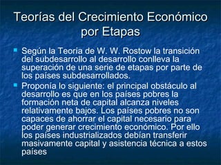 Teorías del Crecimiento EconómicoTeorías del Crecimiento Económico
por Etapaspor Etapas
 Según la Teoría de W. W. Rostow la transición
del subdesarrollo al desarrollo conlleva la
superación de una serie de etapas por parte de
los países subdesarrollados.
 Proponía lo siguiente: el principal obstáculo al
desarrollo es que en los países pobres la
formación neta de capital alcanza niveles
relativamente bajos. Los países pobres no son
capaces de ahorrar el capital necesario para
poder generar crecimiento económico. Por ello
los países industrializados debían transferir
masivamente capital y asistencia técnica a estos
países
 