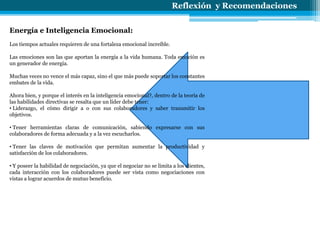 Reflexión y Recomendaciones
Energía e Inteligencia Emocional:
Los tiempos actuales requieren de una fortaleza emocional increíble.
Las emociones son las que aportan la energía a la vida humana. Toda emoción es
un generador de energía.
Muchas veces no vence el más capaz, sino el que más puede soportar los constantes
embates de la vida.
Ahora bien, y porque el interés en la inteligencia emocional?, dentro de la teoría de
las habilidades directivas se resalta que un líder debe tener:
• Liderazgo, el cómo dirigir a o con sus colaboradores y saber transmitir los
objetivos.
• Tener herramientas claras de comunicación, sabiendo expresarse con sus
colaboradores de forma adecuada y a la vez escucharlos.
• Tener las claves de motivación que permitan aumentar la productividad y
satisfacción de los colaboradores.
• Y poseer la habilidad de negociación, ya que el negociar no se limita a los clientes,
cada interacción con los colaboradores puede ser vista como negociaciones con
vistas a lograr acuerdos de mutuo beneficio.
 