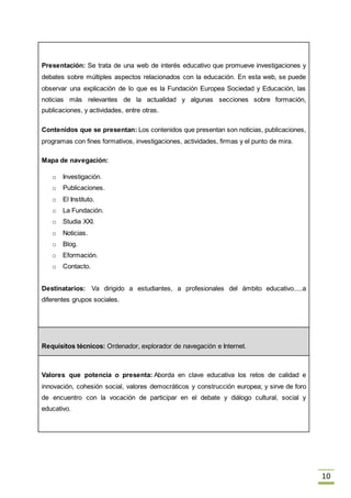 10
Presentación: Se trata de una web de interés educativo que promueve investigaciones y
debates sobre múltiples aspectos relacionados con la educación. En esta web, se puede
observar una explicación de lo que es la Fundación Europea Sociedad y Educación, las
noticias más relevantes de la actualidad y algunas secciones sobre formación,
publicaciones, y actividades, entre otras.
Contenidos que se presentan: Los contenidos que presentan son noticias, publicaciones,
programas con fines formativos, investigaciones, actividades, firmas y el punto de mira.
Mapa de navegación:
o Investigación.
o Publicaciones.
o El Instituto.
o La Fundación.
o Studia XXI.
o Noticias.
o Blog.
o Eformación.
o Contacto.
Destinatarios: Va dirigido a estudiantes, a profesionales del ámbito educativo.....a
diferentes grupos sociales.
Requisitos técnicos: Ordenador, explorador de navegación e Internet.
Valores que potencia o presenta: Aborda en clave educativa los retos de calidad e
innovación, cohesión social, valores democráticos y construcción europea; y sirve de foro
de encuentro con la vocación de participar en el debate y diálogo cultural, social y
educativo.
 