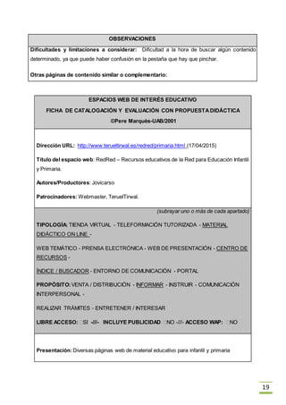 19
OBSERVACIONES
Dificultades y limitaciones a considerar: Dificultad a la hora de buscar algún contenido
determinado, ya que puede haber confusión en la pestaña que hay que pinchar.
Otras páginas de contenido similar o complementario:
ESPACIOS WEB DE INTERÉS EDUCATIVO
FICHA DE CATALOGACIÓN Y EVALUACIÓN CON PROPUESTADIDÁCTICA
©Pere Marquès-UAB/2001
Dirección URL: http://www.terueltirwal.es/redred/primaria.html (17/04/2015)
Título del espacio web: RedRed – Recursos educativos de la Red para Educación Infantil
y Primaria.
Autores/Productores: Jovicarso
Patrocinadores: Webmaster, TeruelTirwal.
(subrayar uno o más de cada apartado)
TIPOLOGÍA: TIENDA VIRTUAL - TELEFORMACIÓN TUTORIZADA - MATERIAL
DIDÁCTICO ON LINE -
WEB TEMÁTICO - PRENSA ELECTRÓNICA - WEB DE PRESENTACIÓN - CENTRO DE
RECURSOS -
ÍNDICE / BUSCADOR - ENTORNO DE COMUNICACIÓN - PORTAL
PROPÓSITO:VENTA / DISTRIBUCIÓN - INFORMAR - INSTRUIR - COMUNICACIÓN
INTERPERSONAL -
REALIZAR TRÁMITES - ENTRETENER / INTERESAR
LIBRE ACCESO: SI -///- INCLUYE PUBLICIDAD NO -///- ACCESO WAP: NO
Presentación:Diversas páginas web de material educativo para infantil y primaria
 