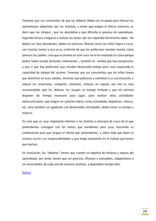 24
Tenemos que ser conscientes de que los deberes deben ser un apoyo para reforzar los
aprendizajes adquiridos por los alumnos, y evitar que tengan el efecto contrario, es
decir que los colapse , que les desmotive y que dificulte el proceso de aprendizaje,
llegando incluso a negarse a realizar las tareas por ver imposible terminarlas todas . No
deben ser muy abundantes, deben ser precisos. Muchas veces los niños llegan a casas
con muchas tareas y eso no es sinónimo de que los profesores mandan mucho, como
piensan los padres, sino que el alumno en este caso no lo ha realizado en clase porque
podría haber estado distraído, molestando…, también es verdad que hay excepciones
y que si que hay profesores que mandan demasiado trabajo para casa superando la
capacidad de trabajo del alumno. Tenemos que ser conscientes que los niños tienen
que divertirse en esas edades, tenemos que potenciar y contribuir a su socialización, a
educar las emociones, compartir, colaborar, trabajar en equipo, por ello es muy
recomendable que los deberes les ocupen un tiempo limitado y que les permita
disponer de tiempo necesario para jugar, para realizar otras actividades
extracurriculares que tengan un carácter lúdico, como actividades deportivas, música,
etc, pero también sin agobiarle con demasiadas actividades, deben tener su tiempo y
espacio.
Yo creo que es muy importante informar a las familias a principio de curso de lo que
pretendemos conseguir con las tareas que mandamos para casa, buscando su
colaboración para que tengan el efecto que pretendemos, y sobre todo que dejen al
alumno asumir sus responsabilidades y que tenga autonomía en el trabajo que tienen
que realizar.
En conclusión, los “deberes” tienen que cumplir un objetivo de refuerzo y mejora del
aprendizaje, por tanto, tienen que ser precisos, eficaces y evaluables, adaptándose a
las necesidades de cada uno de nuestros alumnos, y dejándoles tiempo libre.
Noticia
 