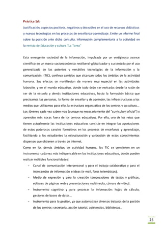 25
Práctica 1d:
Justificación, aspectos positivos, negativos y deseables en el uso de recursos didácticos
y nuevas tecnologías en los procesos de enseñanza-aprendizaje. Emite un informe final
sobre tu posición ante dicha consulta. Información complementaria a la actividad en
la revista de Educación y cultura "La Tarea"
Esta emergente sociedad de la información, impulsada por un vertiginoso avance
científico en un marco socioeconómico neoliberal-globalizador y sustentada por el uso
generalizado de las potentes y versátiles tecnologías de la información y la
comunicación (TIC), conlleva cambios que alcanzan todos los ámbitos de la actividad
humana. Sus efectos se manifiestan de manera muy especial en las actividades
laborales y en el mundo educativo, donde todo debe ser revisado: desde la razón de
ser de la escuela y demás instituciones educativas, hasta la formación básica que
precisamos las personas, la forma de enseñar y de aprender, las infraestructuras y los
medios que utilizamos para ello, la estructura organizativa de los centros y su cultura...
Los jóvenes cada vez saben más (aunque no necesariamente del "currículum oficial") y
aprenden más cosas fuera de los centros educativos. Por ello, uno de los retos que
tienen actualmente las instituciones educativas consiste en integrar las aportaciones
de estos poderosos canales formativos en los procesos de enseñanza y aprendizaje,
facilitando a los estudiantes la estructuración y valoración de estos conocimientos
dispersos que obtienen a través de Internet.
Como en los demás ámbitos de actividad humana, las TIC se convierten en un
instrumento cada vez más indispensable en las instituciones educativas, donde pueden
realizar múltiples funcionalidades:
- Canal de comunicación interpersonal y para el trabajo colaborativo y para el
intercambio de información e ideas (e-mail, foros telemáticos).
- Medio de expresión y para la creación (procesadores de textos y gráficos,
editores de páginas web y presentaciones multimedia, cámara de vídeo).
- Instrumento cognitivo y para procesar la información: hojas de cálculo,
gestores de bases de datos…
- Instrumento para la gestión, ya que automatizan diversos trabajos de la gestión
de los centros: secretaría, acción tutorial, asistencias, bibliotecas…
 