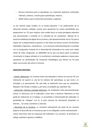 26
- Recurso interactivo para el aprendizaje. Los materiales didácticos multimedia
informan, entrenan, simulan guían aprendizajes, motivan...
- Medio lúdico y para el desarrollo psicomotor y cognitivo.
La Era Internet exige cambios en el mundo educativo. Y los profesionales de la
educación tenemos múltiples razones para aprovechar las nuevas posibilidades que
proporcionan las TIC para impulsar este cambio hacia un nuevo paradigma educativo
más personalizado y centrado en la actividad de los estudiantes. Además de la
necesaria alfabetización digital de los alumnos y del aprovechamiento de las TIC para la
mejora de la productividad en general, el alto índice de fracaso escolar (insuficientes
habilidades lingüísticas, matemáticas...) y la creciente multiculturalidad de la sociedad
con el consiguiente aumento de la diversidad del alumnado en las aulas (casi medio
millón de niños inmigrantes en 2004/2005 de los que una buena parte no dominan
inicialmente la lengua utilizada en la enseñanza), constituyen poderosas razones para
aprovechar las posibilidades de innovación metodológica que ofrecen las TIC para
lograr una escuela más eficaz e inclusiva.
ASPECTOS POSITIVOS:
- Interés. Motivación. Los alumnos están muy motivados al utilizar los recursos TIC y la
motivación (el querer) es uno de los motores del aprendizaje, ya que incita a la
actividad y al pensamiento. Por otro lado, la motivación hace que los estudiantes
dediquen más tiempo a trabajar y, por tanto, es probable que aprendan más.
- Interacción. Continua actividad intelectual. Los estudiantes están permanentemente
activos al interactuar con el ordenador y entre ellos a distancia. Mantienen un alto
grado de implicación en el trabajo. La versatilidad e interactividad del ordenador, la
posibilidad de "dialogar" con él, el gran volumen de información disponible en
Internet..., les atrae y mantiene su atención.
- Desarrollo de la iniciativa. La constante participación por parte de los alumnos
propicia el desarrollo de su iniciativa ya que se ven obligados a tomar continuamente
nuevas decisiones ante las respuestas del ordenador a sus acciones. Se promueve un
trabajo autónomo riguroso y metódico.
 
