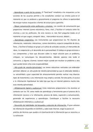27
- Aprendizaje a partir de los errores. El "feed back" inmediato a las respuestas y a las
acciones de los usuarios permite a los estudiantes conocer sus errores justo en el
momento en que se producen y generalmente el programa les ofrece la oportunidad
de ensayar nuevas respuestas o formas de actuar para superarlos.
- Mayor comunicación entre profesores y alumnos. Los canales de comunicación que
proporciona Internet (correo electrónico, foros, chat...) facilitan el contacto entre los
alumnos y con los profesores. De esta manera es más fácil preguntar dudas en el
momento en que surgen, compartir ideas, intercambiar recursos, debatir...
- Aprendizaje cooperativo. Los instrumentos que proporcionan las TIC (fuentes de
información, materiales interactivos, correo electrónico, espacio compartido de disco,
foros...) facilitan el trabajo en grupo y el cultivo de actitudes sociales, el intercambio de
ideas, la cooperación y el desarrollo de la personalidad. El trabajo en grupo estimula a
sus componentes y hace que discutan sobre la mejor solución para un problema,
critiquen, se comuniquen los descubrimientos. Además aparece más tarde el
cansancio, y algunos alumnos razonan mejor cuando ven resolver un problema a otro
que cuando tienen ellos esta responsabilidad.
- Alto grado de interdisciplinariedad. Las tareas educativas realizadas con ordenador
permiten obtener un alto grado de interdisciplinariedad ya que el ordenador debido a
su versatilidad y gran capacidad de almacenamiento permite realizar muy diversos
tipos de tratamiento a una información muy amplia y variada. Por otra parte, el acceso
a la información hipertextual de todo tipo que hay en Internet potencia mucho más
esta interdisciplinariedad.
- Alfabetización digital y audiovisual. Estos materiales proporcionan a los alumnos un
contacto con las TIC como medio de aprendizaje y herramienta para el proceso de la
información (acceso a la información, proceso de datos, expresión y comunicación),
generador de experiencias y aprendizajes. Contribuyen a facilitar la necesaria
alfabetización informática y audiovisual.
- Desarrollo de habilidades de búsqueda y selección de información. El gran volumen
de información disponible en CD/DVD y, sobre todo Internet, exige la puesta en
práctica de técnicas que ayuden a la localización de la información que se necesita y a
su valoración
 