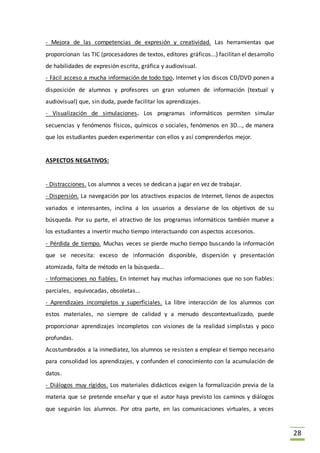 28
- Mejora de las competencias de expresión y creatividad. Las herramientas que
proporcionan las TIC (procesadores de textos, editores gráficos...) facilitan el desarrollo
de habilidades de expresión escrita, gráfica y audiovisual.
- Fácil acceso a mucha información de todo tipo. Internet y los discos CD/DVD ponen a
disposición de alumnos y profesores un gran volumen de información (textual y
audiovisual) que, sin duda, puede facilitar los aprendizajes.
- Visualización de simulaciones. Los programas informáticos permiten simular
secuencias y fenómenos físicos, químicos o sociales, fenómenos en 3D..., de manera
que los estudiantes pueden experimentar con ellos y así comprenderlos mejor.
ASPECTOS NEGATIVOS:
- Distracciones. Los alumnos a veces se dedican a jugar en vez de trabajar.
- Dispersión. La navegación por los atractivos espacios de Internet, llenos de aspectos
variados e interesantes, inclina a los usuarios a desviarse de los objetivos de su
búsqueda. Por su parte, el atractivo de los programas informáticos también mueve a
los estudiantes a invertir mucho tiempo interactuando con aspectos accesorios.
- Pérdida de tiempo. Muchas veces se pierde mucho tiempo buscando la información
que se necesita: exceso de información disponible, dispersión y presentación
atomizada, falta de método en la búsqueda...
- Informaciones no fiables. En Internet hay muchas informaciones que no son fiables:
parciales, equivocadas, obsoletas...
- Aprendizajes incompletos y superficiales. La libre interacción de los alumnos con
estos materiales, no siempre de calidad y a menudo descontextualizado, puede
proporcionar aprendizajes incompletos con visiones de la realidad simplistas y poco
profundas.
Acostumbrados a la inmediatez, los alumnos se resisten a emplear el tiempo necesario
para consolidad los aprendizajes, y confunden el conocimiento con la acumulación de
datos.
- Diálogos muy rígidos. Los materiales didácticos exigen la formalización previa de la
materia que se pretende enseñar y que el autor haya previsto los caminos y diálogos
que seguirán los alumnos. Por otra parte, en las comunicaciones virtuales, a veces
 