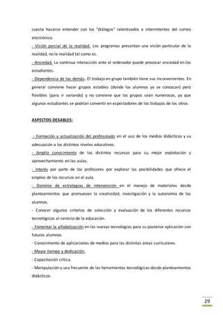 29
cuesta hacerse entender con los "diálogos" ralentizados e intermitentes del correo
electrónico.
- Visión parcial de la realidad. Los programas presentan una visión particular de la
realidad, no la realidad tal como es.
- Ansiedad. La continua interacción ante el ordenador puede provocar ansiedad en los
estudiantes.
- Dependencia de los demás. El trabajo en grupo también tiene sus inconvenientes. En
general conviene hacer grupos estables (donde los alumnos ya se conozcan) pero
flexibles (para ir variando) y no conviene que los grupos sean numerosos, ya que
algunos estudiantes se podrían convertir en espectadores de los trabajos de los otros.
ASPECTOS DESABLES:
- Formación y actualización del profesorado en el uso de los medios didácticos y su
adecuación a los distintos niveles educativos.
- Amplio conocimiento de los distintos recursos para su mejor explotación y
aprovechamiento en las aulas.
- Interés por parte de los profesores por explorar las posibilidades que ofrece el
empleo de los recursos en el aula.
- Dominio de estrategias de intervención en el manejo de materiales desde
planteamientos que promuevan la creatividad, investigación y la autonomía de los
alumnos.
- Conocer algunos criterios de selección y evaluación de los diferentes recursos
tecnológicos al servicio de la educación.
- Fomentar la alfabetización en las nuevas tecnologías para su posterior aplicación con
futuros alumnos.
- Conocimiento de aplicaciones de medios para las distintas áreas curriculares.
- Mayor tiempo y dedicación.
- Capacitación crítica.
- Manipulación y uso frecuente de las herramientas tecnológicas desde planteamientos
didácticos.
 