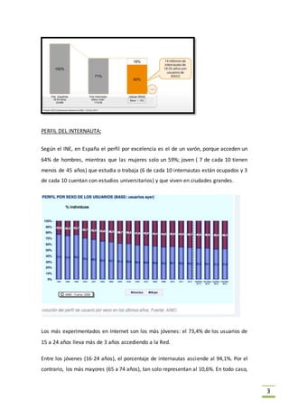 3
PERFIL DEL INTERNAUTA:
Según el INE, en España el perfil por excelencia es el de un varón, porque acceden un
64% de hombres, mientras que las mujeres solo un 59%; joven ( 7 de cada 10 tienen
menos de 45 años) que estudia o trabaja (6 de cada 10 internautas están ocupados y 3
de cada 10 cuentan con estudios universitarios) y que viven en ciudades grandes.
Los más experimentados en Internet son los más jóvenes: el 73,4% de los usuarios de
15 a 24 años lleva más de 3 años accediendo a la Red.
Entre los jóvenes (16-24 años), el porcentaje de internautas asciende al 94,1%. Por el
contrario, los más mayores (65 a 74 años), tan solo representan al 10,6%. En todo caso,
 